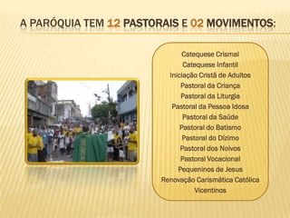 A PARÓQUIA TEM 12 PASTORAIS E 02 MOVIMENTOS:

                               Catequese Crismal
                               Catequese Infantil
                          Iniciação Cristã de Adultos
                              Pastoral da Criança
                              Pastoral da Liturgia
                           Pastoral da Pessoa Idosa
                               Pastoral da Saúde
                              Pastoral do Batismo
                               Pastoral do Dízimo
                              Pastoral dos Noivos
                              Pastoral Vocacional
                             Pequeninos de Jesus
                        Renovação Carismática Católica
                                   Vicentinos
 