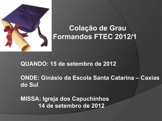 Colação de Grau
          Formandos FTEC 2012/1


QUANDO: 15 de setembro de 2012

ONDE: Ginásio da Escola Santa Catarina – Caxias
do Sul

MISSA: Igreja dos Capuchinhos
     14 de setembro de 2012
 