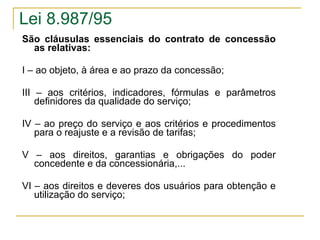 São cláusulas essenciais do contrato de concessão as relativas:   I – ao objeto, à área e ao prazo da concessão; III – aos critérios, indicadores, fórmulas e parâmetros definidores da qualidade do serviço; IV – ao preço do serviço e aos critérios e procedimentos para o reajuste e a revisão de tarifas; V – aos direitos, garantias e obrigações do poder concedente e da concessionária,...  VI – aos direitos e deveres dos usuários para obtenção e utilização do serviço; Lei 8.987/95 