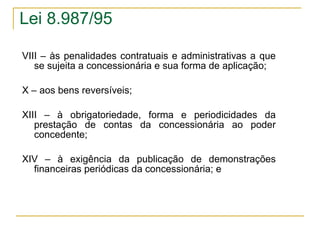 VIII – às penalidades contratuais e administrativas a que se sujeita a concessionária e sua forma de aplicação; X – aos bens reversíveis; XIII – à obrigatoriedade, forma e periodicidades da prestação de contas da concessionária ao poder concedente; XIV – à exigência da publicação de demonstrações financeiras periódicas da concessionária; e Lei 8.987/95 