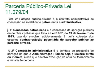 Parceria Público-Privada Lei 11.079/04 Art. 2º Parceria público-privada é o contrato administrativo de concessão na modalidade  patrocinada  e  administrativa   § 1º  Concessão patrocinada  é a concessão de serviços públicos ou de obras públicas que trata a  Lei 8.987, de 13 de fevereiro de 1995 , quando envolver adicionalmente à tarifa cobrada dos usuários  contraprestação pecuniária do parceiro público ao parceiro privado .” § 2º  Concessão administrativa  é o contrato de prestação de serviços de que a  Administração Pública seja a usuária direta ou indireta , ainda que envolva execução de obra ou fornecimento e instalação de bens.  