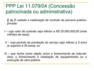 PPP Lei 11.079/04 (Concessão patrocinada ou administrativa) §  4 o  É vedada a celebração de contrato de parceria público-privada:   I – cujo valor do contrato seja inferior a R$ 20.000.000,00 (vinte milhões de reais);    II – cujo período de prestação do serviço seja inferior a 5 anos (e superior a 35 anos); ou   III – que tenha como objeto único o fornecimento de mão-de-obra, o fornecimento e instalação de equipamentos ou a execução de obra pública. 
