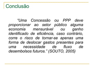 Conclusão “ Uma Concessão ou PPP deve proporcionar ao setor público alguma economia mensurável ou ganho identificado de eficiência, caso contrário, corre o risco de tornar-se apenas uma forma de deslocar gastos presentes para uma necessidade de fluxo de desembolsos futuros.” (SOUTO, 2005)   