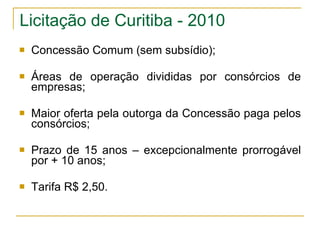 Licitação de Curitiba - 2010 Concessão Comum (sem subsídio); Áreas de operação divididas por consórcios de empresas; Maior oferta pela outorga da Concessão paga pelos consórcios; Prazo de 15 anos – excepcionalmente prorrogável por + 10 anos; Tarifa R$ 2,50. 