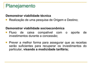 Planejamento Demonstrar viabilidade técnica Realização de uma pesquisa de Origem e Destino; Demonstrar viabilidade socioeconômica Fluxo de caixa compatível com o aporte de investimentos durante a concessão; Prever a melhor forma para assegurar que as receitas serão suficientes para recuperar os investimentos do particular,  visando a modicidade tarifária; 
