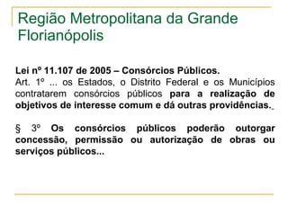 Região Metropolitana da Grande Florianópolis  Lei n º 11.107 de 2005 – Consórcios Públicos.  Art. 1º ... os Estados, o Distrito Federal e os Municípios contratarem consórcios públicos  para a realização de objetivos de interesse comum e dá outras providências.   § 3º  Os consórcios públicos poderão outorgar concessão, permissão ou autorização de obras ou serviços públicos...   
