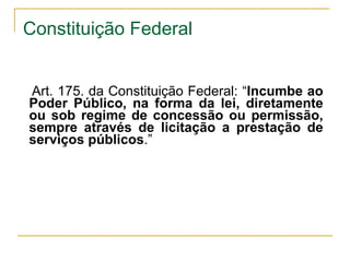 Art. 175. da Constituição Federal: “ Incumbe ao Poder Público, na forma da lei, diretamente ou sob regime de concessão ou permissão, sempre através de licitação a prestação de serviços públicos .” Constituição Federal 