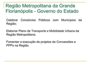 Região Metropolitana da Grande Florianópolis - Governo do Estado Celebrar Consórcios Públicos com Municípios da Região; Elaborar Plano de Transporte e Mobilidade Urbana da Região Metropolitana; Fomentar a execução de projetos de Concessões e PPPs na Região. 