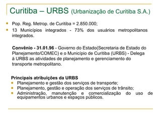 Curitiba – URBS   (Urbanização de Curitiba S.A.) Principais atribuições da URBS Planejamento e gestão dos serviços de transporte; Planejamento, gestão e operação dos serviços de trânsito; Administração, manutenção e comercialização do uso de equipamentos urbanos e espaços públicos. Pop. Reg. Metrop. de Curitiba = 2.850.000; 13 Municípios integrados - 73% dos usuários metropolitanos integrados. Convênio - 31.01.96  - Governo do Estado(Secretaria de Estado do Planejamento/COMEC) e o Município de Curitiba (URBS) - Delega à URBS as atividades de planejamento e gerenciamento do transporte metropolitano. 