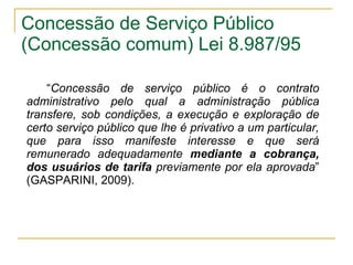 Concessão de Serviço Público (Concessão comum) Lei 8.987/95 “ Concessão de serviço público é o contrato administrativo pelo qual a administração pública transfere, sob condições, a execução e exploração de certo serviço público que lhe é privativo a um particular, que para isso manifeste interesse e que será remunerado adequadamente  mediante a cobrança, dos usuários de tarifa  previamente por ela aprovada ” (GASPARINI, 2009). 