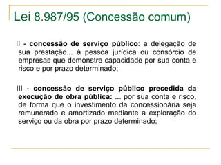 Lei  8.987/95 (Concessão comum)    II -  concessão de serviço público : a delegação de sua prestação... à pessoa jurídica ou consórcio de empresas que demonstre capacidade por sua conta e risco e por prazo determinado;    III -  concessão de serviço público precedida da execução de obra pública:  ... por sua conta e risco, de forma que o investimento da concessionária seja remunerado e amortizado mediante a exploração do serviço ou da obra por prazo determinado; 