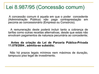 Lei 8.987/95 (Concessão comum) A concessão comum é aquela em que o poder  concedente (Administração Pública) não paga contraprestação em pecúnia ao concessionário (Empresa ou Consórcio).  A remuneração deste poderá incluir tanto a cobrança de tarifas como outras receitas alternativas, desde que estas não envolvam pagamentos de natureza pecuniária ao concedente;  Antes da criação da Lei de Parceria Público-Privada 11.079/2004 , admitia-se subsídio; Não há prazos legais mínimos nem máximos de duração, tampouco piso legal de investimento. 
