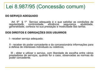 Lei 8.987/95 (Concessão comum)  DO SERVIÇO ADEQUADO Art. 6º  § 1º  Serviço adequado é o que satisfaz as condições de regularidade, continuidade, eficiência, segurança, atualidade, generalidade, cortesia na sua prestação e modicidade das tarifas. DOS DIREITOS E OBRIGAÇÕES DOS USUÁRIOS I - receber serviço adequado; II - receber do poder concedente e da concessionária informações para a defesa de interesses individuais ou coletivos; III - obter e utilizar o serviço, com liberdade de escolha entre vários prestadores de serviços, quando for o caso, observadas as normas do poder concedente.  