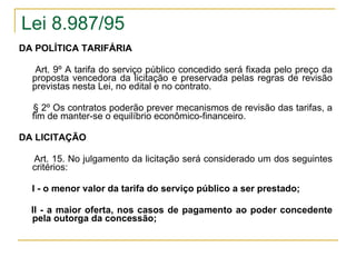 Lei 8.987/95 DA POLÍTICA TARIFÁRIA Art. 9º A tarifa do serviço público concedido será fixada pelo preço da proposta vencedora da licitação e preservada pelas regras de revisão previstas nesta Lei, no edital e no contrato. § 2º Os contratos poderão prever mecanismos de revisão das tarifas, a fim de manter-se o equilíbrio econômico-financeiro. DA LICITAÇÃO         Art. 15. No julgamento da licitação será considerado um dos seguintes critérios: I - o menor valor da tarifa do serviço público a ser prestado;      II - a maior oferta, nos casos de pagamento ao poder concedente pela outorga da concessão;   