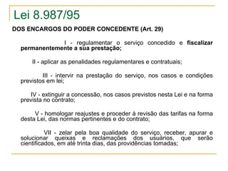 Lei 8.987/95 DOS ENCARGOS DO PODER CONCEDENTE (Art. 29) I - regulamentar o serviço concedido e  fiscalizar permanentemente a sua prestação;   II - aplicar as penalidades regulamentares e contratuais;   III - intervir na prestação do serviço, nos casos e condições previstos em lei;  IV - extinguir a concessão, nos casos previstos nesta Lei e na forma prevista no contrato;   V - homologar reajustes e proceder à revisão das tarifas na forma desta Lei, das normas pertinentes e do contrato; VII - zelar pela boa qualidade do serviço, receber, apurar e solucionar queixas e reclamações dos usuários, que serão cientificados, em até trinta dias, das providências tomadas; 