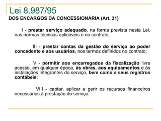 Lei 8.987/95 DOS ENCARGOS DA CONCESSIONÁRIA (Art. 31)               I -  prestar serviço adequado , na forma prevista nesta Lei, nas normas técnicas aplicáveis e no contrato;        III -  prestar contas da gestão do serviço ao poder concedente e aos usuários , nos termos definidos no contrato;        V -  permitir aos encarregados da fiscalização  livre acesso, em qualquer época,  às obras, aos equipamentos  e às instalações integrantes do serviço,  bem como a seus registros contábeis ; VIII - captar, aplicar e gerir os recursos financeiros necessários à prestação do serviço. 