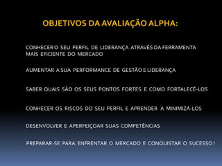 OBJETIVOS DA AVALIAÇÃO ALPHA:CONHECER O  SEU  PERFIL  DE  LIDERANÇA  ATRAVÉS DA FERRAMENTA MAIS  EFICIENTE  DO  MERCADOAUMENTAR  A SUA  PERFORMANCE  DE  GESTÃO E LIDERANÇASABER  QUAIS  SÃO  OS  SEUS  PONTOS  FORTES   E  COMO  FORTALECÊ-LOSCONHECER  OS  RISCOS  DO  SEU  PERFIL E  APRENDER   A  MINIMIZÁ-LOSDESENVOLVER  E  APERFEIÇOAR  SUAS  COMPETÊNCIAS  PREPARAR-SE  PARA  ENFRENTAR  O  MERCADO  E  CONQUISTAR  O  SUCESSO !