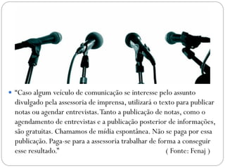  “Caso algum veículo de comunicação se interesse pelo assunto
divulgado pela assessoria de imprensa, utilizará o texto para publicar
notas ou agendar entrevistas.Tanto a publicação de notas, como o
agendamento de entrevistas e a publicação posterior de informações,
são gratuitas. Chamamos de mídia espontânea. Não se paga por essa
publicação. Paga-se para a assessoria trabalhar de forma a conseguir
esse resultado.” ( Fonte: Fenaj )
 