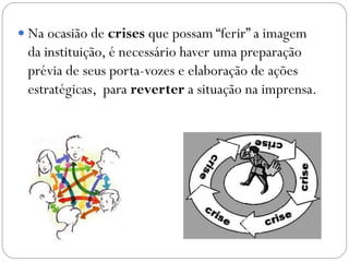  Na ocasião de crises que possam “ferir” a imagem
da instituição, é necessário haver uma preparação
prévia de seus porta-vozes e elaboração de ações
estratégicas, para reverter a situação na imprensa.
 