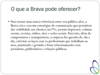 O que a Brava pode oferecer?
 Para tornar uma marca referência entre seu público-alvo, a
Brava cria e executa estratégias de comunicação que permitem
dar visibilidade aos clientes emTVs, jornais impressos, colunas
sociais, revistas, rádios, sites e redes sociais. Para isto, além do
compromisso e transparência, a empresa faz questão de, dia a
dia, estreitar os laços com os profissionais que trabalham na
área, mantendo e gerindo o bom relacionamento com
jornalistas, publicitários e relações públicas.
 