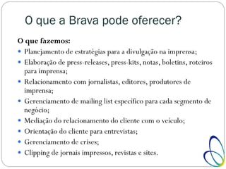 O que a Brava pode oferecer?
O que fazemos:
 Planejamento de estratégias para a divulgação na imprensa;
 Elaboração de press-releases, press-kits, notas, boletins, roteiros
para imprensa;
 Relacionamento com jornalistas, editores, produtores de
imprensa;
 Gerenciamento de mailing list específico para cada segmento de
negócio;
 Mediação do relacionamento do cliente com o veículo;
 Orientação do cliente para entrevistas;
 Gerenciamento de crises;
 Clipping de jornais impressos, revistas e sites.
 