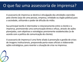 O que faz uma assessoria de imprensa?
A assessoria de imprensa se destina à divulgação das atividades exercidas
pelo cliente (seja ele uma pessoa, empresa, entidade ou órgão público) para
a sociedade, utilizando o poder de difusão da mídia.
Sua principal tarefa é intermediar o relacionamento entre o cliente e a
imprensa, promovendo uma comunicação direta e eficaz, através de ações
planejadas, com objetivos e estratégias previamente estabelecidos (e de
acordo com a política de comunicação do cliente).
A assessoria de imprensa é uma forte aliada à prevenção e gestão de crises
de imagens institucionais, preparando porta-vozes oficiais e elaborando
ações estratégicas, para reverter a situação de crise na imprensa.
 