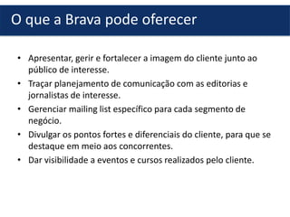 • Apresentar, gerir e fortalecer a imagem do cliente junto ao
público de interesse.
• Traçar planejamento de comunicação com as editorias e
jornalistas de interesse.
• Gerenciar mailing list específico para cada segmento de
negócio.
• Divulgar os pontos fortes e diferenciais do cliente, para que se
destaque em meio aos concorrentes.
• Dar visibilidade a eventos e cursos realizados pelo cliente.
O que a Brava pode oferecer
 
