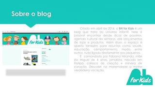 Sobre o blog
Criado em abril de 2016, o BH for Kids é um
blog que trata do universo infantil. Nele é
possível encontrar desde dicas de passeios,
agenda cultural da semana, até lançamentos
de lojas e produtos. Além disso, o espaço é
aberto também para assuntos como saúde,
educação, comportamento, moda, entre
outros, tudo ligado diretamente aos pequenos.
É comandado por Fabiana Miranda, mãe
do Miguel de 4 anos, jornalista, nascida em
Floripa, carioca de criação e mineira de
coração. Descobri na maternidade a minha
verdadeira vocação.
 