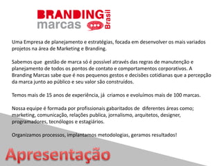 Uma Empresa de planejamento e estratégias, focada em desenvolver os mais variados
projetos na área de Marketing e Branding.
Sabemos que gestão de marca só é possível através das regras de manutenção e
planejamento de todos os pontos de contato e comportamentos corporativos. A
Branding Marcas sabe que é nos pequenos gestos e decisões cotidianas que a percepção
da marca junto ao público e seu valor são construídos.
Temos mais de 15 anos de experiência, já criamos e evoluímos mais de 100 marcas.
Nossa equipe é formada por profissionais gabaritados de diferentes áreas como;
marketing, comunicação, relações publica, jornalismo, arquitetos, designer,
programadores, tecnólogos e estagiários.
Organizamos processos, implantamos metodologias, geramos resultados!
 
