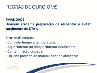 REGRAS DE OURO OMS
FINALIDADE
Diminuir erros na preparação de alimentos e evitar
surgimento de DTA´s
Erros mais comuns:
- Controle Tempo e temperatura;
- Aquecimento ou reaquecimento insuficiente;
- Contaminação cruzada;
- Higiene precária do manipulador de alimentos.
 