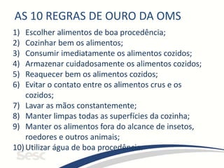AS 10 REGRAS DE OURO DA OMS
1) Escolher alimentos de boa procedência;
2) Cozinhar bem os alimentos;
3) Consumir imediatamente os alimentos cozidos;
4) Armazenar cuidadosamente os alimentos cozidos;
5) Reaquecer bem os alimentos cozidos;
6) Evitar o contato entre os alimentos crus e os
cozidos;
7) Lavar as mãos constantemente;
8) Manter limpas todas as superfícies da cozinha;
9) Manter os alimentos fora do alcance de insetos,
roedores e outros animais;
10)Utilizar água de boa procedência.
 