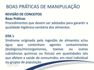 BOAS PRÁTICAS DE MANIPULAÇÃO
REVISÃO DE CONCEITOS
Boas Práticas
Procedimentos que devem ser adotados para garantir a
qualidade higiênico-sanitária dos alimentos.
DTA´s
Síndrome originada pela ingestão de alimentos e/ou
água que contenham agentes contaminantes
(biológicos/microrganismos, toxinas ou outras
substâncias químicas ou físicas) em quantidades tais
que afetem a saúde do consumidor, em nível individual
ou grupos de população.
 