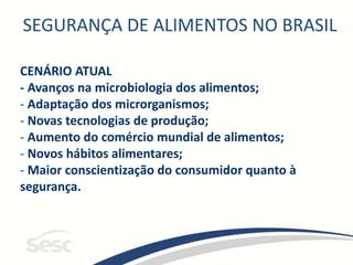 SEGURANÇA DE ALIMENTOS NO BRASIL
CENÁRIO ATUAL
- Avanços na microbiologia dos alimentos;
- Adaptação dos microrganismos;
- Novas tecnologias de produção;
- Aumento do comércio mundial de alimentos;
- Novos hábitos alimentares;
- Maior conscientização do consumidor quanto à
segurança.
 
