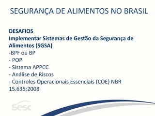 SEGURANÇA DE ALIMENTOS NO BRASIL
DESAFIOS
Implementar Sistemas de Gestão da Segurança de
Alimentos (SGSA)
-BPF ou BP
- POP
- Sistema APPCC
- Análise de Riscos
- Controles Operacionais Essenciais (COE) NBR
15.635:2008
 