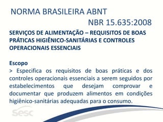 NORMA BRASILEIRA ABNT
NBR 15.635:2008
SERVIÇOS DE ALIMENTAÇÃO – REQUISITOS DE BOAS
PRÁTICAS HIGIÊNICO-SANITÁRIAS E CONTROLES
OPERACIONAIS ESSENCIAIS
Escopo
> Especifica os requisitos de boas práticas e dos
controles operacionais essenciais a serem seguidos por
estabelecimentos que desejam comprovar e
documentar que produzem alimentos em condições
higiênico-sanitárias adequadas para o consumo.
 