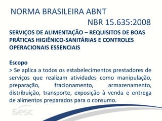 NORMA BRASILEIRA ABNT
NBR 15.635:2008
SERVIÇOS DE ALIMENTAÇÃO – REQUISITOS DE BOAS
PRÁTICAS HIGIÊNICO-SANITÁRIAS E CONTROLES
OPERACIONAIS ESSENCIAIS
Escopo
> Se aplica a todos os estabelecimentos prestadores de
serviços que realizam atividades como manipulação,
preparação, fracionamento, armazenamento,
distribuição, transporte, exposição à venda e entrega
de alimentos preparados para o consumo.
 
