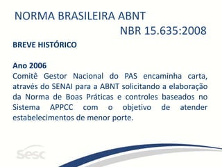 NORMA BRASILEIRA ABNT
NBR 15.635:2008
BREVE HISTÓRICO
Ano 2006
Comitê Gestor Nacional do PAS encaminha carta,
através do SENAI para a ABNT solicitando a elaboração
da Norma de Boas Práticas e controles baseados no
Sistema APPCC com o objetivo de atender
estabelecimentos de menor porte.
 
