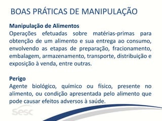 BOAS PRÁTICAS DE MANIPULAÇÃO
Manipulação de Alimentos
Operações efetuadas sobre matérias-primas para
obtenção de um alimento e sua entrega ao consumo,
envolvendo as etapas de preparação, fracionamento,
embalagem, armazenamento, transporte, distribuição e
exposição à venda, entre outras.
Perigo
Agente biológico, químico ou físico, presente no
alimento, ou condição apresentada pelo alimento que
pode causar efeitos adversos à saúde.
 