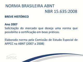 NORMA BRASILEIRA ABNT
NBR 15.635:2008
BREVE HISTÓRICO
Ano 2007
Solicitação do mercado que deseja uma norma que
possibilite a certificação em boas práticas.
Elaborada norma pela Comissão de Estudo Especial de
APPCC na ABNT (2007 a 2008)
 