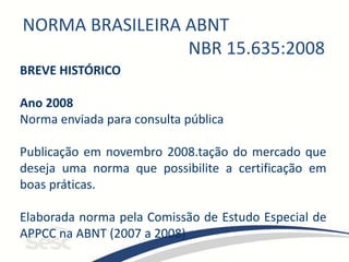 NORMA BRASILEIRA ABNT
NBR 15.635:2008
BREVE HISTÓRICO
Ano 2008
Norma enviada para consulta pública
Publicação em novembro 2008.tação do mercado que
deseja uma norma que possibilite a certificação em
boas práticas.
Elaborada norma pela Comissão de Estudo Especial de
APPCC na ABNT (2007 a 2008)
 