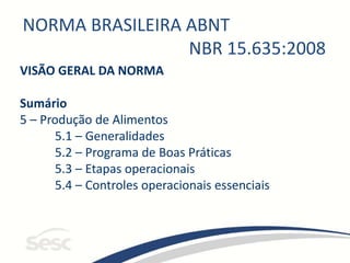 NORMA BRASILEIRA ABNT
NBR 15.635:2008
VISÃO GERAL DA NORMA
Sumário
5 – Produção de Alimentos
5.1 – Generalidades
5.2 – Programa de Boas Práticas
5.3 – Etapas operacionais
5.4 – Controles operacionais essenciais
 