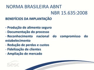 NORMA BRASILEIRA ABNT
NBR 15.635:2008
BENEFÍCIOS DA IMPLANTAÇÃO
- Produção de alimento seguro
- Documentação do processo
- Reconhecimento nacional do compromisso do
estabelecimento
- Redução de perdas e custos
- Fidelização de clientes
- Ampliação de mercado
 