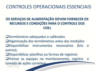 CONTROLES OPERACIONAIS ESSENCIAIS
OS SERVIÇOS DE ALIMENTAÇÃO DEVEM FORNECER OS
RECURSOS E CONDIÇÕES PARA O CONTROLE DOS
COEs
Termômetros adequados e calibrados
Higienização dos termômetros antes das medições
Disponibilizar instrumentos necessários (kits e
outros);
Disponibilizar planilhas ou formas de registros
Treinar as equipes no monitoramento, registro e
tomada de ações corretivas.
 