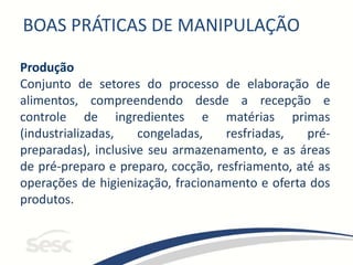 BOAS PRÁTICAS DE MANIPULAÇÃO
Produção
Conjunto de setores do processo de elaboração de
alimentos, compreendendo desde a recepção e
controle de ingredientes e matérias primas
(industrializadas, congeladas, resfriadas, pré-
preparadas), inclusive seu armazenamento, e as áreas
de pré-preparo e preparo, cocção, resfriamento, até as
operações de higienização, fracionamento e oferta dos
produtos.
 