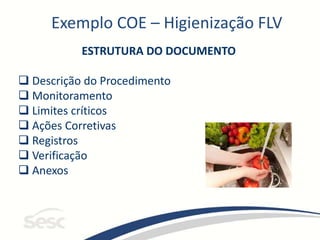 Exemplo COE – Higienização FLV
ESTRUTURA DO DOCUMENTO
 Descrição do Procedimento
 Monitoramento
 Limites críticos
 Ações Corretivas
 Registros
 Verificação
 Anexos
 