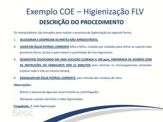 Exemplo COE – Higienização FLV
DESCRIÇÃO DO PROCEDIMENTO
Os manipuladores são treinados para realizar o processo de higienização da seguinte forma:
1. SELECIONAR E DESPREZAR AS PARTES NÃO APROVEITÁVEIS;
2. LAVAR EM ÁGUA POTÁVEL CORRENTE folha a folha, unidade por unidades para retirar as sujeiras mais
grosseiras (terra, larvas) e para reduzir a quantidade de microrganismos.
3. DESINFETAR COLOCANDO EM UMA SOLUÇÃO CLORADA A 100 ppm, PREPARADA DE ACORDO COM
AS INSTRUÇÕES DO FABRICANTE POR 15 MINUTOS para eliminar os microorganismos presentes
(colocar todo o lote ao mesmo tempo).
4. ENXAGUAR EM ÁGUA POTÁVEL CORRENTE para retirada dos resíduos de cloro.
Observações:
- Retirar o excesso de água por escorrimento ou centrifugação;
- Manipular usando utensílios e mãos higienizadas.
Frequência: A cada higienização.
 