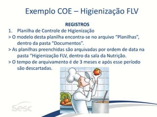 Exemplo COE – Higienização FLV
REGISTROS
1. Planilha de Controle de Higienização
> O modelo desta planilha encontra-se no arquivo “Planilhas”,
dentro da pasta “Documentos”.
> As planilhas preenchidas são arquivadas por ordem de data na
pasta “Higienização FLV, dentro da sala da Nutrição.
> O tempo de arquivamento é de 3 meses e após esse período
são descartadas.
 