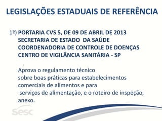 LEGISLAÇÕES ESTADUAIS DE REFERÊNCIA
1ª) PORTARIA CVS 5, DE 09 DE ABRIL DE 2013
SECRETARIA DE ESTADO DA SAÚDE
COORDENADORIA DE CONTROLE DE DOENÇAS
CENTRO DE VIGILÂNCIA SANITÁRIA - SP
Aprova o regulamento técnico
sobre boas práticas para estabelecimentos
comerciais de alimentos e para
serviços de alimentação, e o roteiro de inspeção,
anexo.
.
 