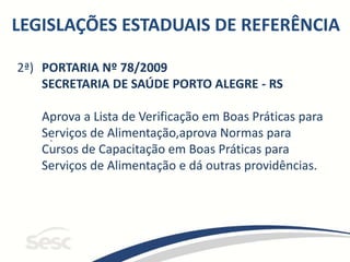 LEGISLAÇÕES ESTADUAIS DE REFERÊNCIA
2ª)
.
PORTARIA Nº 78/2009
SECRETARIA DE SAÚDE PORTO ALEGRE - RS
Aprova a Lista de Verificação em Boas Práticas para
Serviços de Alimentação,aprova Normas para
Cursos de Capacitação em Boas Práticas para
Serviços de Alimentação e dá outras providências.
 