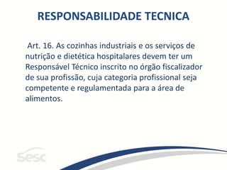 Art. 16. As cozinhas industriais e os serviços de
nutrição e dietética hospitalares devem ter um
Responsável Técnico inscrito no órgão fiscalizador
de sua profissão, cuja categoria profissional seja
competente e regulamentada para a área de
alimentos.
RESPONSABILIDADE TECNICA
 